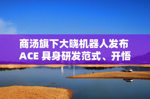 商汤旗下大晓机器人发布 ACE 具身研发范式、开悟世界模型 3.0 等