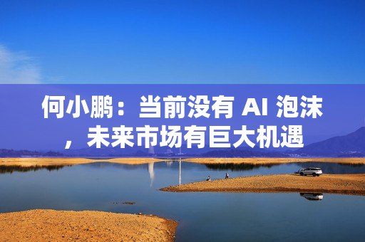 何小鹏：当前没有 AI 泡沫，未来市场有巨大机遇