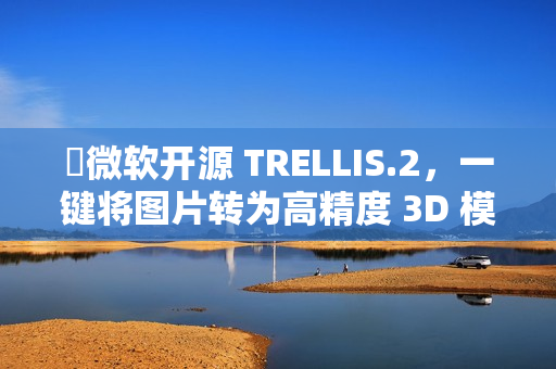 ​微软开源 TRELLIS.2，一键将图片转为高精度 3D 模型