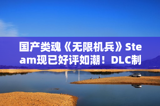 国产类魂《无限机兵》Steam现已好评如潮！DLC制作中