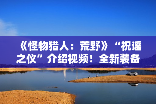 《怪物猎人：荒野》“祝谣之仪”介绍视频！全新装备武器