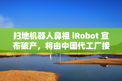 扫地机器人鼻祖 iRobot 宣布破产，将由中国代工厂接手