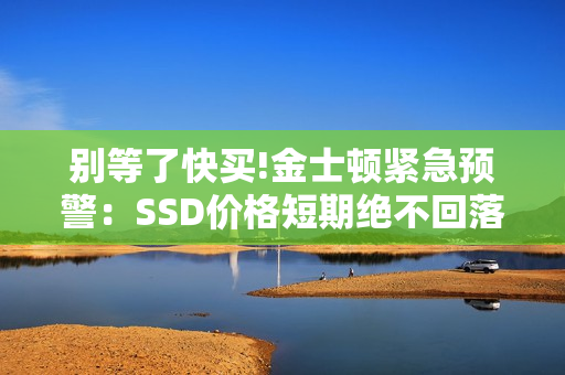 别等了快买!金士顿紧急预警：SSD价格短期绝不回落