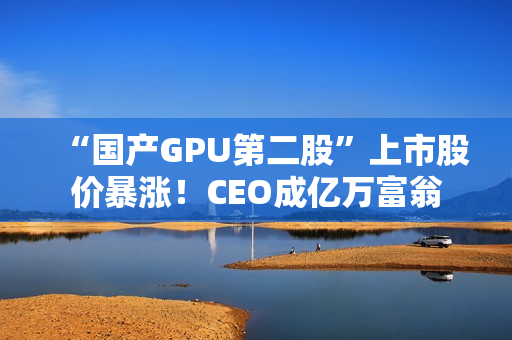“国产GPU第二股”上市股价暴涨！CEO成亿万富翁
