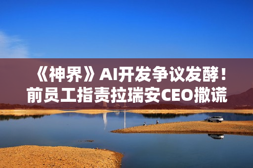 《神界》AI开发争议发酵！前员工指责拉瑞安CEO撒谎