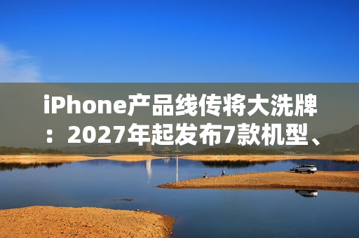 iPhone产品线传将大洗牌：2027年起发布7款机型、摺叠机有望2026问世