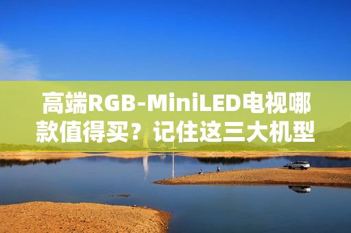 高端RGB-MiniLED电视哪款值得买？记住这三大机型，总有一款适合你