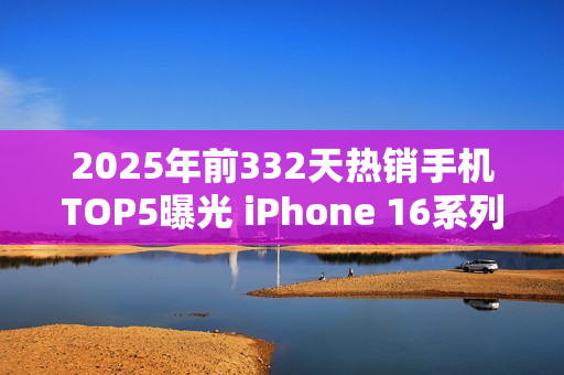 2025年前332天热销手机TOP5曝光 iPhone 16系列登顶