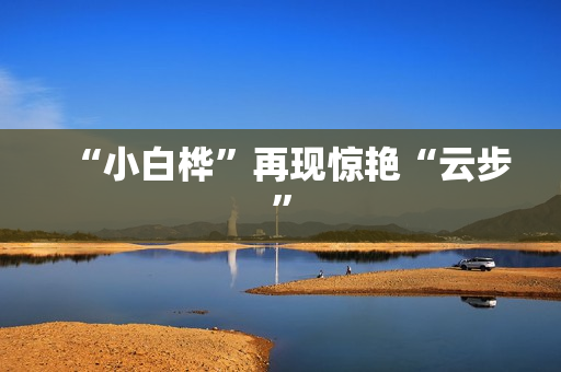 “小白桦”再现惊艳“云步”