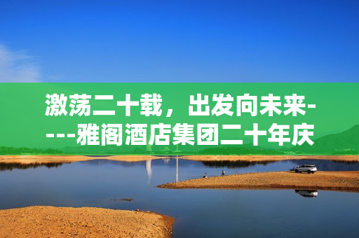 激荡二十载，出发向未来----雅阁酒店集团二十年庆