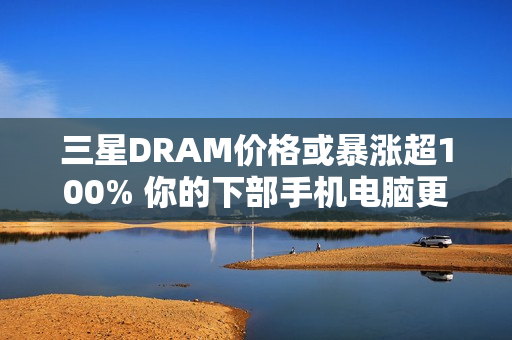 三星DRAM价格或暴涨超100% 你的下部手机电脑更贵了