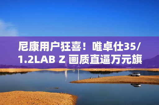 尼康用户狂喜！唯卓仕35/1.2LAB Z 画质直逼万元旗舰，售价仅5499！
