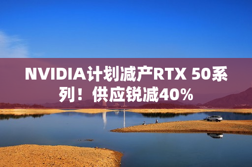 NVIDIA计划减产RTX 50系列！供应锐减40%