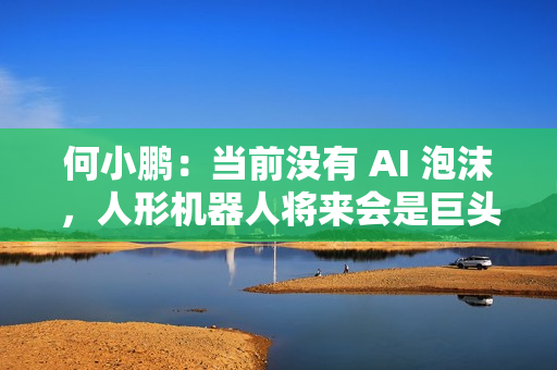 何小鹏：当前没有 AI 泡沫，人形机器人将来会是巨头的竞争