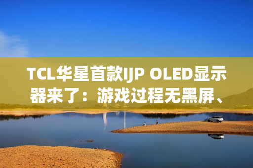 TCL华星首款IJP OLED显示器来了：游戏过程无黑屏、无间断