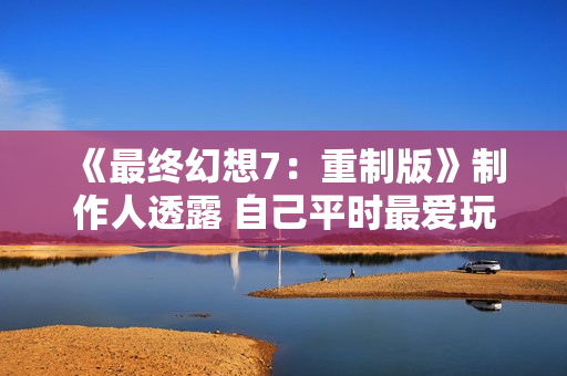 《最终幻想7：重制版》制作人透露 自己平时最爱玩《健身环》