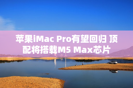 苹果iMac Pro有望回归 顶配将搭载M5 Max芯片