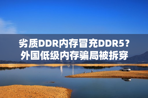 劣质DDR内存冒充DDR5？外国低级内存骗局被拆穿