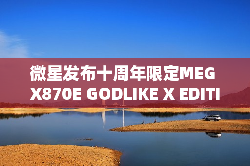 微星发布十周年限定MEG X870E GODLIKE X EDITION超神主板，全球限量1000片