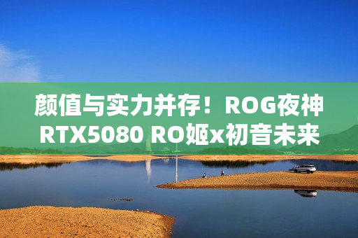 颜值与实力并存！ROG夜神RTX5080 RO姬x初音未来版显卡
