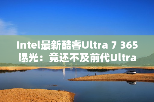 Intel最新酷睿Ultra 7 365曝光：竟还不及前代Ultra 7 268V！