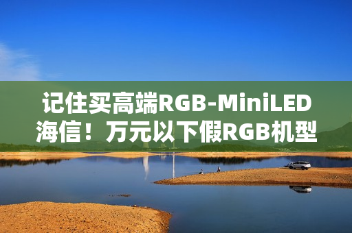 记住买高端RGB-MiniLED海信！万元以下假RGB机型易踩坑