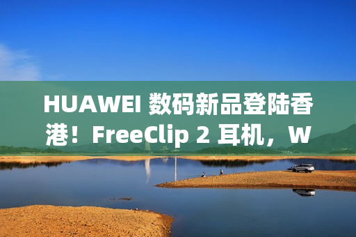 HUAWEI 数码新品登陆香港！FreeClip 2 耳机，WATCH ULTIMATE DESIGN、GT 6 Pro HONMA 同埋佢