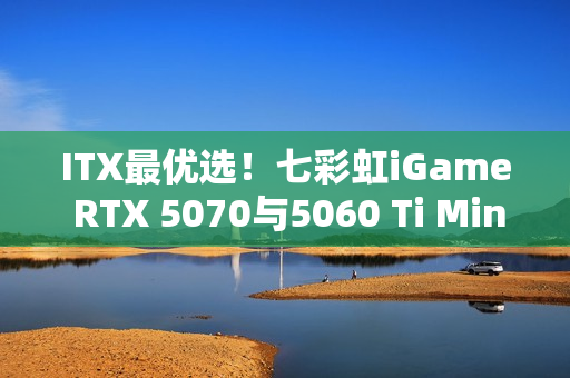 ITX最优选！七彩虹iGame RTX 5070与5060 Ti Mini亮相