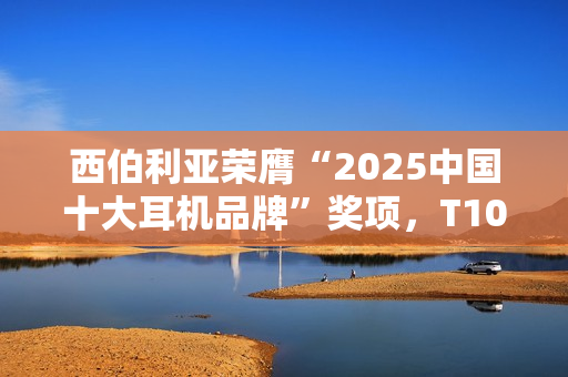 西伯利亚荣膺“2025中国十大耳机品牌”奖项，T10、K03及MC20斩获EHA金奖