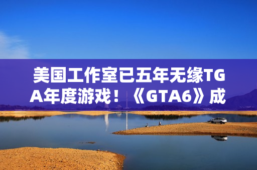 美国工作室已五年无缘TGA年度游戏！《GTA6》成最大希望
