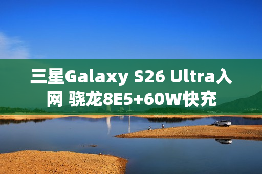 三星Galaxy S26 Ultra入网 骁龙8E5+60W快充