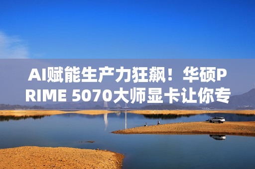 AI赋能生产力狂飙！华硕PRIME 5070大师显卡让你专注创意不等待