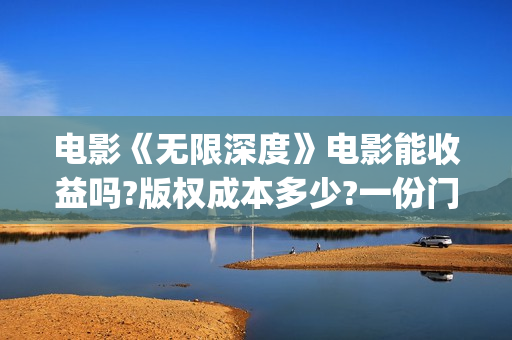 电影《无限深度》电影能收益吗?版权成本多少?一份门槛多少?(电影《无限深度》在线看)