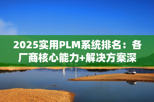 2025实用PLM系统排名：各厂商核心能力+解决方案深度解析