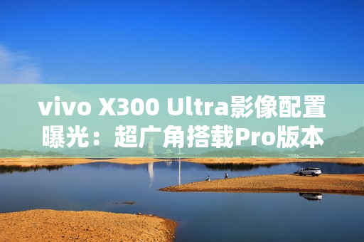 vivo X300 Ultra影像配置曝光：超广角搭载Pro版本主摄