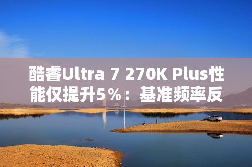 酷睿Ultra 7 270K Plus性能仅提升5％：基准频率反而更低