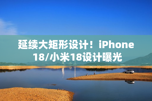 延续大矩形设计！iPhone 18/小米18设计曝光