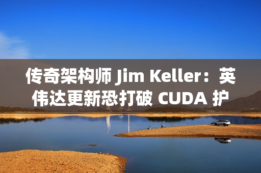 传奇架构师 Jim Keller：英伟达更新恐打破 CUDA 护城河