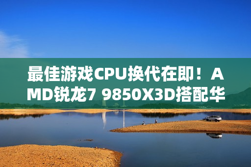 最佳游戏CPU换代在即！AMD锐龙7 9850X3D搭配华硕B850现身