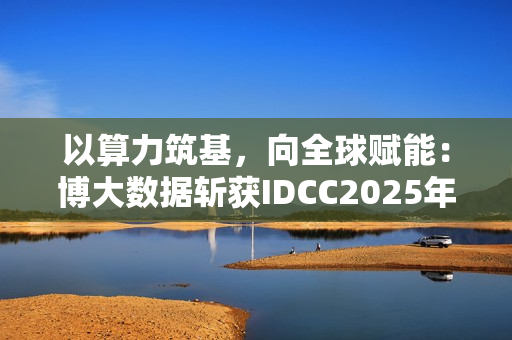 以算力筑基，向全球赋能：博大数据斩获IDCC2025年度全球数字基础设施领袖奖