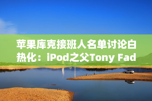 苹果库克接班人名单讨论白热化：iPod之父Tony Fadell也榜上有名！