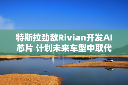 特斯拉劲敌Rivian开发AI芯片 计划未来车型中取代英伟达产品