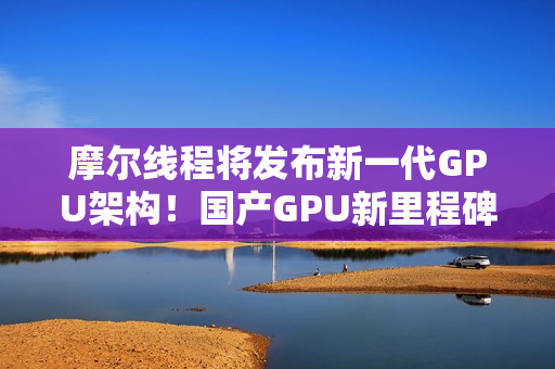 摩尔线程将发布新一代GPU架构！国产GPU新里程碑！