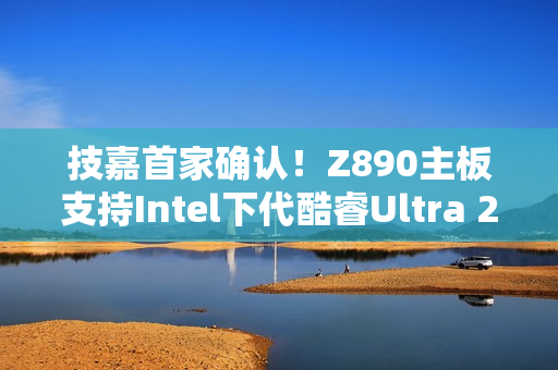 技嘉首家确认！Z890主板支持Intel下代酷睿Ultra 200S Plus