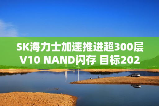 SK海力士加速推进超300层V10 NAND闪存 目标2027年量产