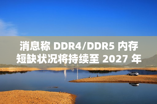 消息称 DDR4/DDR5 内存短缺状况将持续至 2027 年第四季度