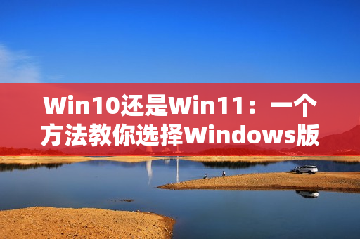 Win10还是Win11：一个方法教你选择Windows版本