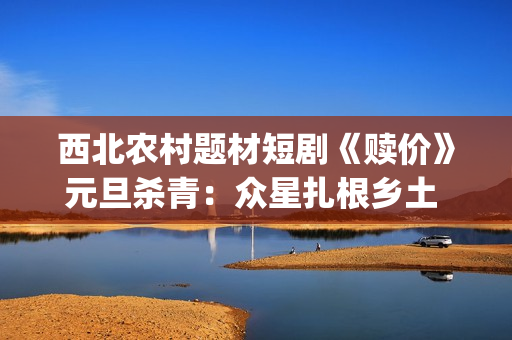 西北农村题材短剧《赎价》元旦杀青：众星扎根乡土 共演命运救赎(西北农村题材优秀电视剧)