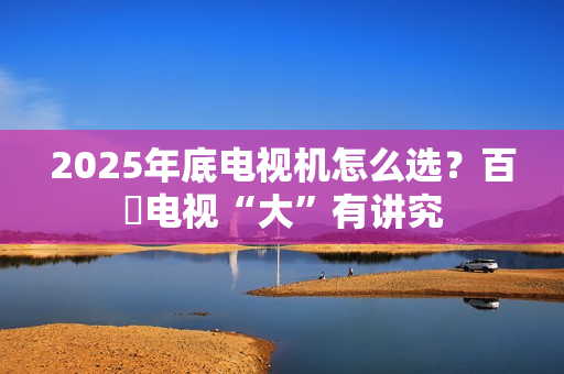 2025年底电视机怎么选？百吋电视“大”有讲究