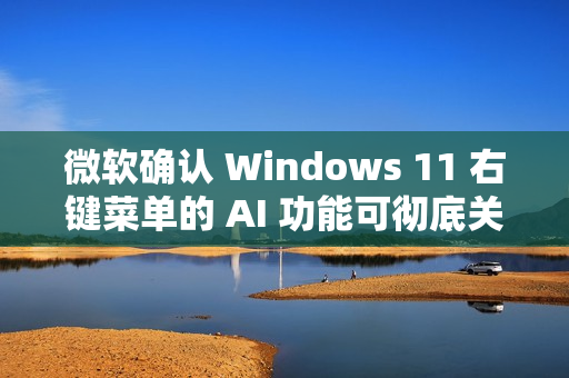 微软确认 Windows 11 右键菜单的 AI 功能可彻底关闭